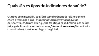 Quais são os tipos de indicadores de saúde?
Os tipos de indicadores de saúde são diferenciados levando-se em
conta a forma pela qual os mesmos foram levantados. Nessa
perspectiva, podemos dizer que há três tipos de indicadores de saúde
principais, levando em conta as suas formas de mensuração: indicador
consolidado em saúde, ecológico ou global.
 