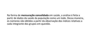 Na forma de mensuração consolidada em saúde, a análise é feita a
partir de dados da saúde da população como um todo. Dessa maneira,
os números são obtidos a partir da observação dos índices relativos a
cada integrante dos grupos em questão.
 