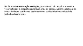 Na forma de mensuração ecológica, por sua vez, são levados em conta
vetores físicos e geográficos do local onde as pessoas vivem e realizam as
suas atividades cotidianas, assim como os dados relativos ao local de
trabalho das mesmas.
 