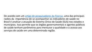 De acordo com um artigo de pesquisadores da Fiocruz, uma das principais
razões da importância de se acompanhar os indicadores de saúde no
Brasil é analisar a atuação do Sistema Único de Saúde (SUS) nos estados e
municípios. Isso permite que os órgãos governamentais e agentes públicos
de saúde tenham parâmetros para mensurar a qualidade e o acesso aos
serviços de saúde em uma determinada região.
 