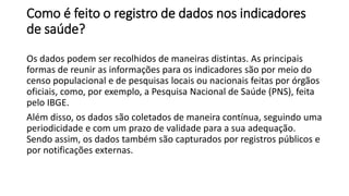 Como é feito o registro de dados nos indicadores
de saúde?
Os dados podem ser recolhidos de maneiras distintas. As principais
formas de reunir as informações para os indicadores são por meio do
censo populacional e de pesquisas locais ou nacionais feitas por órgãos
oficiais, como, por exemplo, a Pesquisa Nacional de Saúde (PNS), feita
pelo IBGE.
Além disso, os dados são coletados de maneira contínua, seguindo uma
periodicidade e com um prazo de validade para a sua adequação.
Sendo assim, os dados também são capturados por registros públicos e
por notificações externas.
 