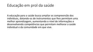 Educação em prol da saúde
A educação para a saúde busca ampliar os compreensão dos
indivíduos, dotando-os de instrumentos que lhes permitam uma
melhor aprendizagem, aumentando o nível de informações e
desenvolvendo competências que permitam melhorar a saúde
individual e da comunidade em que vive.
 