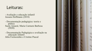 Leituras:
- Avaliação e educação infantil
Jussara Hoffmann (2018)
- Documentação pedagógica: teoria e
prática
Suely Amaral, Maria Carmem Barbosa
(2020)
- Documentação Pedagógica e avaliação na
educação infantil
Júlia Formosinho e Cristine Pascal
 
