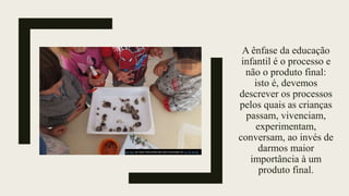 A ênfase da educação
infantil é o processo e
não o produto final:
isto é, devemos
descrever os processos
pelos quais as crianças
passam, vivenciam,
experimentam,
conversam, ao invés de
darmos maior
importância à um
produto final.
Esta Foto de Autor Desconhecido está licenciado em CC BY-SA-NC
 