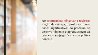 Ao acompanhar, observar e registrar
a ação da criança, o professor reúne
dados significativos do processo de
desenvolvimento e aprendizagem da
criança e (re)significa a sua prática
docente.
 