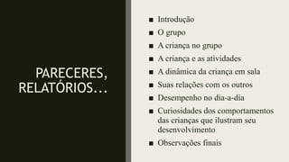PARECERES,
RELATÓRIOS...
■ Introdução
■ O grupo
■ A criança no grupo
■ A criança e as atividades
■ A dinâmica da criança em sala
■ Suas relações com os outros
■ Desempenho no dia-a-dia
■ Curiosidades dos comportamentos
das crianças que ilustram seu
desenvolvimento
■ Observações finais
 
