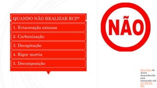 QUANDO NÃO REALIZAR RCP?
1. Evisceração extensa
2. Carbonização
3. Decapitação
4. Rigor mortis
5. Decomposição
Esta Foto de
Autor
desconhecido
está
licenciada sob
CC BY-SA-
NC.
 