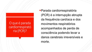 Oqueé parada
cardiorrespirató
ria(PCR)?
Parada cardiorrespiratória
(PCR) é a interrupção abrupta
da frequência cardíaca e dos
movimentos respiratórios
acompanhados de perda de
consciência podendo levar a
danos cerebrais irreversíveis e
morte.
 