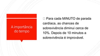 Aimportância
dotempo
Para cada MINUTO de parada
cardíaca, as chances de
sobrevivência diminui cerca de
10%. Depois de 10 minutos a
sobrevivência é improvável.
 