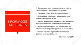 INFORMAÇÕES
IMPORTANTES
 Com as mãos sobre a metade inferior do esterno
(região hipotenar), semflexionar os cotovelos;
 Frequência: 100 a 120 compressões/ minuto;
 Profundidade: mínima de 2 polegadas (5 cm) e
máximo 2,4 polegadas (6 cm);
 Permitir retorno total do tórax após cada compressão.
Não apoiar-se sobre o tórax entre ascompressões;
 Minimizar as interrupções nas compressões. Não
interromper as compressõespor mais de 10 segundos;
 Colocar a prancha rígida embaixo do tórax do
paciente, assim que disponível.
 (Kleinman et al.,2015)
 