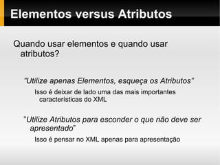 Elementos versus Atributos Quando usar elementos e quando usar atributos? ” Utilize apenas Elementos, esqueça os Atributos” Isso é deixar de lado uma das mais importantes características do XML ” Utilize Atributos para esconder o que não deve ser apresentado ” Isso é pensar no XML apenas para apresentação 
