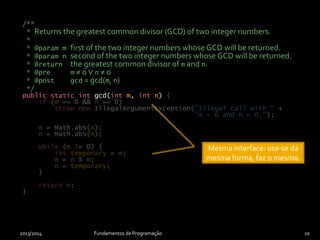 /**
* Returns the greatest common divisor (GCD) of two integer numbers.
*
* @param m first of the two integer numbers whose GCD will be returned.
* @param n second of the two integer numbers whose GCD will be returned.
* @return the greatest common divisor of m and n.
* @pre m ≠ 0 ∨ n ≠ 0
* @post gcd = gcd(m, n)
*/
public static int gcd(int m, int n)
2013/2014 Fundamentos de Programação 10
{
if (m == 0 && n == 0)
throw new IllegalArgumentException("Illegal call with " +
"m = 0 and n = 0.");
m = Math.abs(m);
n = Math.abs(n);
while (m != 0) {
int temporary = m;
m = n % m;
n = temporary;
}
return n;
}
/**
* Returns the greatest common divisor (GCD) of two integer numbers.
*
* @param m first of the two integer numbers whose GCD will be returned.
* @param n second of the two integer numbers whose GCD will be returned.
* @return the greatest common divisor of m and n.
* @pre m ≠ 0 ∨ n ≠ 0
* @post gcd = gcd(m, n)
*/
public static int gcd(int m, int n)
Implementação alternativa:
funcionamento diferente.
Mesma interface: usa-se da
mesma forma, faz o mesmo.
 