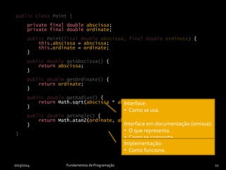 private final double abscissa;
private final double ordinate;
{
this.abscissa = abscissa;
this.ordinate = ordinate;
}
{
return abscissa;
}
{
return ordinate;
}
{
return Math.sqrt(abscissa * abscissa + ordinate * ordinate);
}
{
return Math.atan2(ordinate, abscissa);
}
}
2013/2014 Fundamentos de Programação 12
public class Point {
public Point(final double abscissa, final double ordinate)
public double getAbscissa()
public double getOrdinate()
public double getRadius()
public double getAngle()
}
private final double abscissa;
private final double ordinate;
{
this.abscissa = abscissa;
this.ordinate = ordinate;
}
{
return abscissa;
}
{
return ordinate;
}
{
return Math.sqrt(abscissa * abscissa + ordinate * ordinate);
}
{
return Math.atan2(ordinate, abscissa);
}
}
Interface:
• Como se usa.
Interface em documentação (omissa):
• O que representa.
• Como se comporta.
• Contratos.
• Etc.
Implementação:
• Como funciona.
 