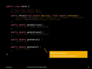 public class Point {
private double rho;
private double theta;
public Point(final double abscissa, final double ordinate) {
rho = Math.sqrt(abscissa * abscissa + ordinate * ordinate);
theta = Math.atan2(ordinate, abscissa);
}
public double getAbscissa() {
return rho * Math.cos(theta);
}
public double getOrdinate() {
return rho * Math.sin(theta);
}
public double getRadius() {
return rho;
}
public double getAngle() {
return theta;
}
}
2013/2014 Fundamentos de Programação 13
private final double rho;
private final double theta;
{
rho = Math.sqrt(abscissa * abscissa + ordinate * ordinate);
theta = Math.atan2(ordinate, abscissa);
}
{
return rho * Math.cos(theta);
}
{
return rho * Math.sin(theta);
}
{
return rho;
}
{
return theta;
}
}
public class Point {
public Point(final double abscissa, final double ordinate)
public double getAbscissa()
public double getOrdinate()
public double getRadius()
public double getAngle()
}
Implementação alternativa:
• Funcionamento diferente.
Mesma interface:
• Usa-se da mesma forma!
 