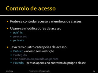  Pode-se controlar acesso a membros de classes
 Usam-se modificadores de acesso
 public
 protected
 private
 Java tem quatro categorias de acesso
 Público – acesso sem restrição
 Protegido
 Por omissão ou privado ao pacote
 Privado – acesso apenas no contexto da própria classe
2013/2014 Fundamentos de Programação 14
 