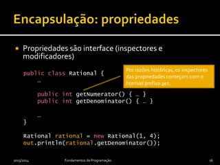  Propriedades são interface (inspectores e
modificadores)
public class Rational {
…
public int getNumerator() { … }
public int getDenominator() { … }
…
}
Rational rational = new Rational(1, 4);
out.println(rational.getDenominator());
2013/2014 Fundamentos de Programação 16
Por razões históricas, os inspectores
das propriedades começam com o
horrível prefixo get.
 