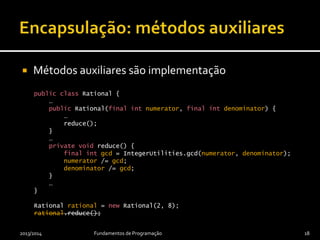  Métodos auxiliares são implementação
public class Rational {
…
public Rational(final int numerator, final int denominator) {
…
reduce();
}
…
private void reduce() {
final int gcd = IntegerUtilities.gcd(numerator, denominator);
numerator /= gcd;
denominator /= gcd;
}
…
}
Rational rational = new Rational(2, 8);
rational.reduce();
2013/2014 Fundamentos de Programação 18
 
