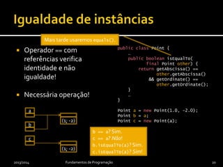  Operador == com
referências verifica
identidade e não
igualdade!
 Necessária operação!
public class Point {
…
public boolean isEqualTo(
final Point other) {
return getAbscissa() ==
other.getAbscissa()
&& getOrdinate() ==
other.getOrdinate();
}
…
}
Point a = new Point(1.0, -2.0);
Point b = a;
Point c = new Point(a);
2013/2014 Fundamentos de Programação 20
a
(1; -2)
b
c
(1; -2)
b == a? Sim.
c == a? Não!
b.isEqualTo(a)? Sim.
c.isEqualTo(a)? Sim!
Mais tarde usaremos equals().
 