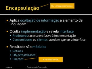  Aplica ocultação de informação a elemento de
linguagem
 Oculta implementação e revela interface
 Produtores: acesso exclusivo à implementação
 Consumidores ou clientes: acedem apenas a interface
 Resultado são módulos
 Rotinas
 Objectos/classes
 Pacotes
2013/2014 Fundamentos de Programação 3
Ou «encapsulamento».
A ver mais tarde.
 