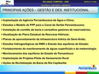 PRINCIPAIS AÇÕES – GESTÃO E DES. INSTITUCIONAL Implantação da Agência Pernambucana de Água e Clima; Estudos e Modelo de PPP para o Canal do Sertão Pernambucano; Instalação de comitês de bacia e conselhos gestores de reservatórios; Atualização do Plano Estadual de Recursos Hídricos; Planos de aproveitamento da infraestrutura hídrica do Semi-Árido; Estudos hidrogeológicos da RMR e Estudo dos aquíferos do Estado; Fortalecimento do monitoramento de águas superficiais e da meteorologia; Monitoramento dos aquíferos do Estado de Pernambuco Implantação de Projetos-Piloto de Saneamento Rural Ações de Revitalização da Bacia do Rio Capibaribe 