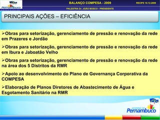 PRINCIPAIS AÇÕES – EFICIÊNCIA Obras para setorização, gerenciamento de pressão e renovação da rede em Prazeres e Jordão Obras para setorização, gerenciamento de pressão e renovação da rede em Ibura e Jaboatão Velho Obras para setorização, gerenciamento de pressão e renovação da rede na área dos 5 Distritos da RMR Apoio ao desenvolvimento do Plano de Governança Corporativa da COMPESA Elaboração de Planos Diretores de Abastecimento de Água e Esgotamento Sanitário na RMR 
