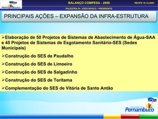 PRINCIPAIS AÇÕES – EXPANSÃO DA INFRA-ESTRUTURA Elaboração de 50 Projetos de Sistemas de Abastecimento de Água-SAA e 45 Projetos de Sistemas de Esgotamento Sanitário-SES (Sedes Municipais) Construção do SES de Paudalho Construção do SES de Limoeiro Construção do SES de Salgadinho Construção do SES de Toritama Complementação do SES de Vitória de Santo Antão 