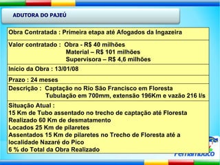 ADUTORA DO PAJEÚ Obra Contratada : Primeira etapa até Afogados da Ingazeira Valor contratado :  Obra - R$ 40 milhões Material – R$ 101 milhões Supervisora – R$ 4,6 milhões  Início da Obra : 13/01/08 Prazo : 24 meses Descrição :  Captação no Rio São Francisco em Floresta Tubulação em 700mm, extensão 196Km e vazão 216 l/s Situação Atual : 15 Km de Tubo assentado no trecho de captação até Floresta Realizado 60 Km de desmatamento  Locados 25 Km de pilaretes  Assentados 15 Km de pilaretes no Trecho de Floresta até a localidade Nazaré do Pico 6 % do Total da Obra Realizado 