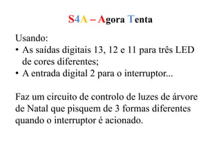 S4A – Agora Tenta
Usando:
• As saídas digitais 13, 12 e 11 para três LED
de cores diferentes;
• A entrada digital 2 para o interruptor...
Faz um circuito de controlo de luzes de árvore
de Natal que pisquem de 3 formas diferentes
quando o interruptor é acionado.
 