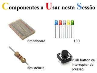 Componentes a Usar nesta Sessão
Breadboard LED
Resistência
Push button ou
interruptor de
pressão
 