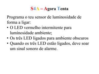 S4A – Agora Tenta
Programa o teu sensor de luminosidade de
forma a ligar:
• O LED vermelho intermitente para
luminosidade ambiente;
• Os três LED ligados para ambiente obscuros
• Quando os três LED estão ligados, deve soar
um sinal sonoro de alarme.
 