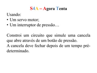 S4A – Agora Tenta
Usando:
• Um servo motor;
• Um interruptor de pressão…
Constroi um circuito que simule uma cancela
que abre através de um botão de pressão.
A cancela deve fechar depois de um tempo pré-
determinado.
 