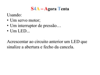 S4A – Agora Tenta
Usando:
• Um servo motor;
• Um interruptor de pressão…
• Um LED...
Acrescentar ao circuito anterior um LED que
sinalize a abertura e fecho da cancela.
 