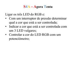 S4A – Agora Tenta
Ligar os três LED do RGB e:
• Com um interruptor de pressão determinar
qual a cor que está a ser controlada;
• Indicar a cor que está a ser controlada com
um 3 LED vulgares;
• Controlar a cor do LED RGB com um
potenciómetro;
 