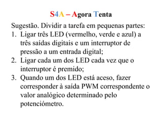 S4A – Agora Tenta
Sugestão. Dividir a tarefa em pequenas partes:
1. Ligar três LED (vermelho, verde e azul) a
três saídas digitais e um interruptor de
pressão a um entrada digital;
2. Ligar cada um dos LED cada vez que o
interruptor é premido;
3. Quando um dos LED está aceso, fazer
corresponder à saída PWM correspondente o
valor analógico determinado pelo
potenciómetro.
 