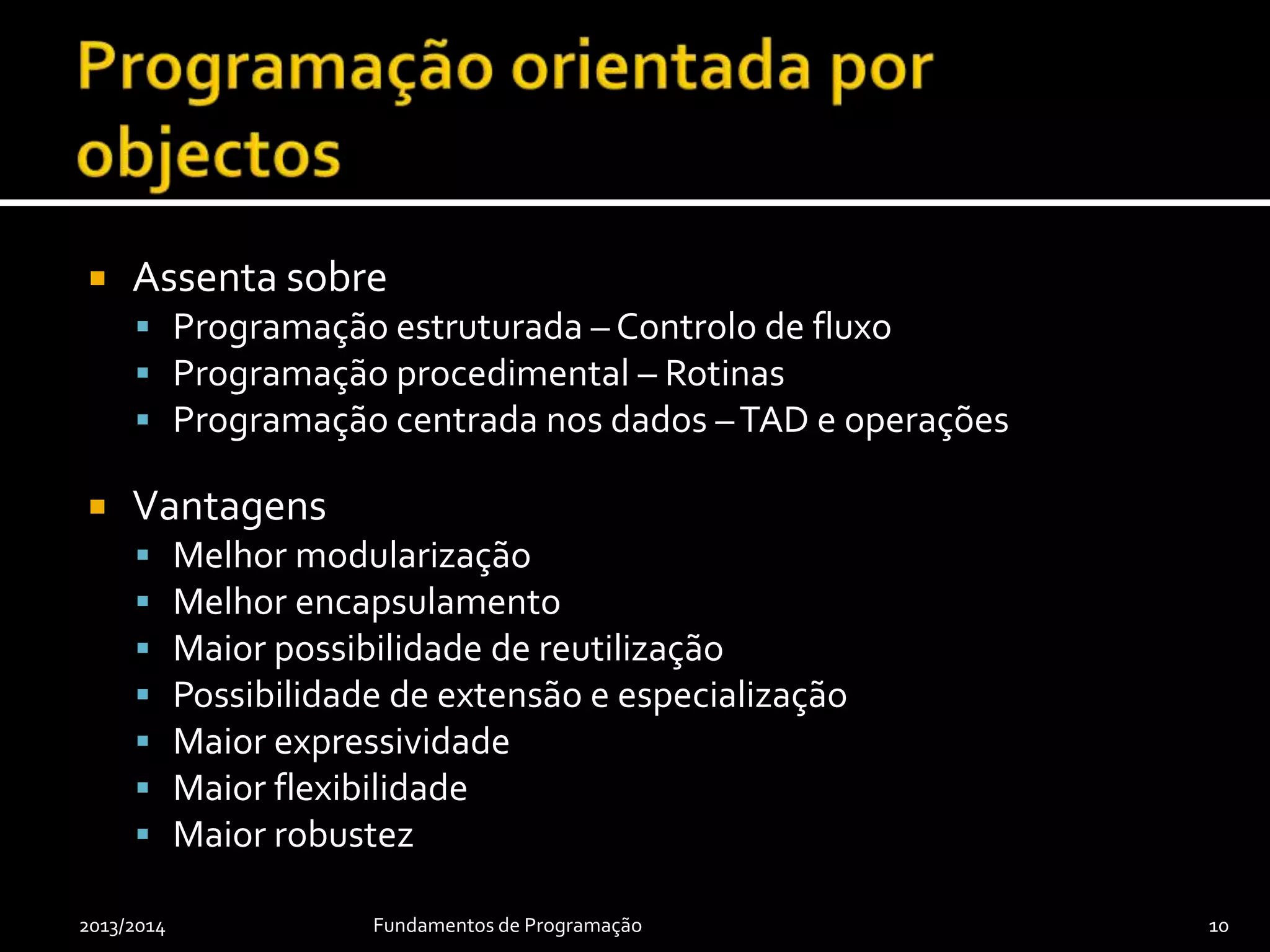  Assenta sobre
 Programação estruturada – Controlo de fluxo
 Programação procedimental – Rotinas
 Programação centrada nos dados –TAD e operações
 Vantagens
 Melhor modularização
 Melhor encapsulamento
 Maior possibilidade de reutilização
 Possibilidade de extensão e especialização
 Maior expressividade
 Maior flexibilidade
 Maior robustez
2013/2014 Fundamentos de Programação 10
 