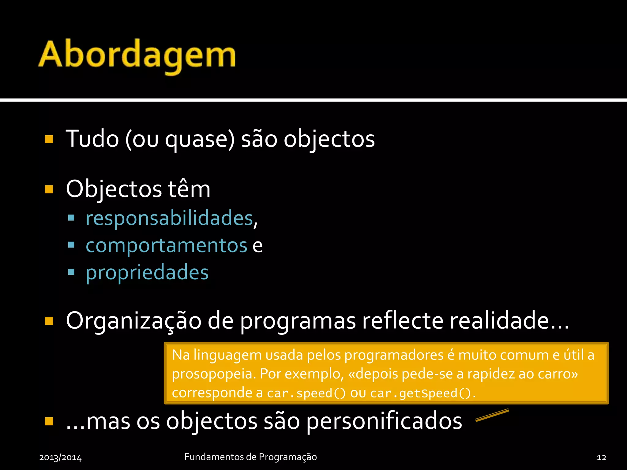  Tudo (ou quase) são objectos
 Objectos têm
 responsabilidades,
 comportamentos e
 propriedades
 Organização de programas reflecte realidade…
 …mas os objectos são personificados
2013/2014 Fundamentos de Programação 12
Na linguagem usada pelos programadores é muito comum e útil a
prosopopeia. Por exemplo, «depois pede-se a rapidez ao carro»
corresponde a car.speed() ou car.getSpeed().
 