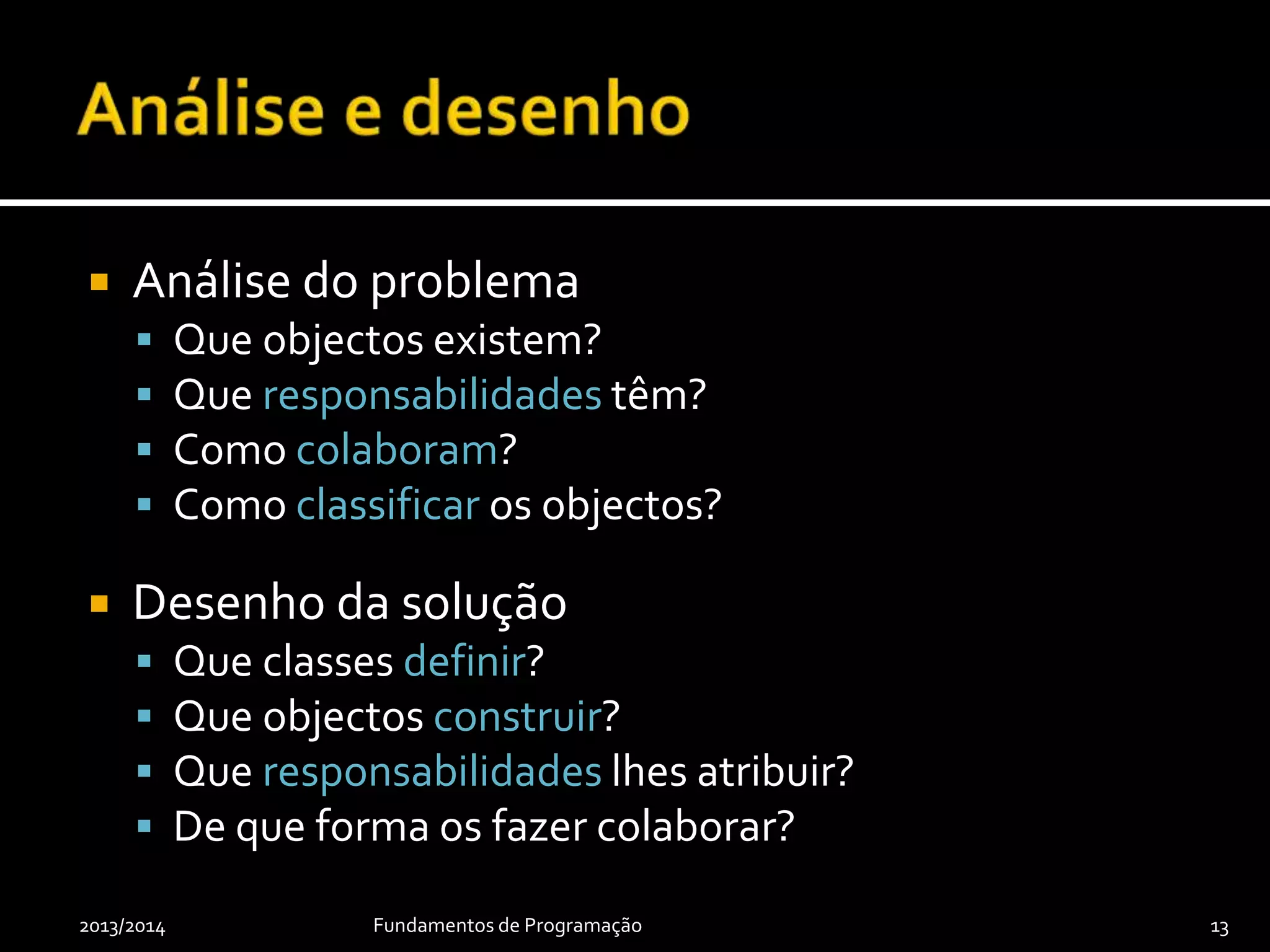  Análise do problema
 Que objectos existem?
 Que responsabilidades têm?
 Como colaboram?
 Como classificar os objectos?
 Desenho da solução
 Que classes definir?
 Que objectos construir?
 Que responsabilidades lhes atribuir?
 De que forma os fazer colaborar?
2013/2014 Fundamentos de Programação 13
 