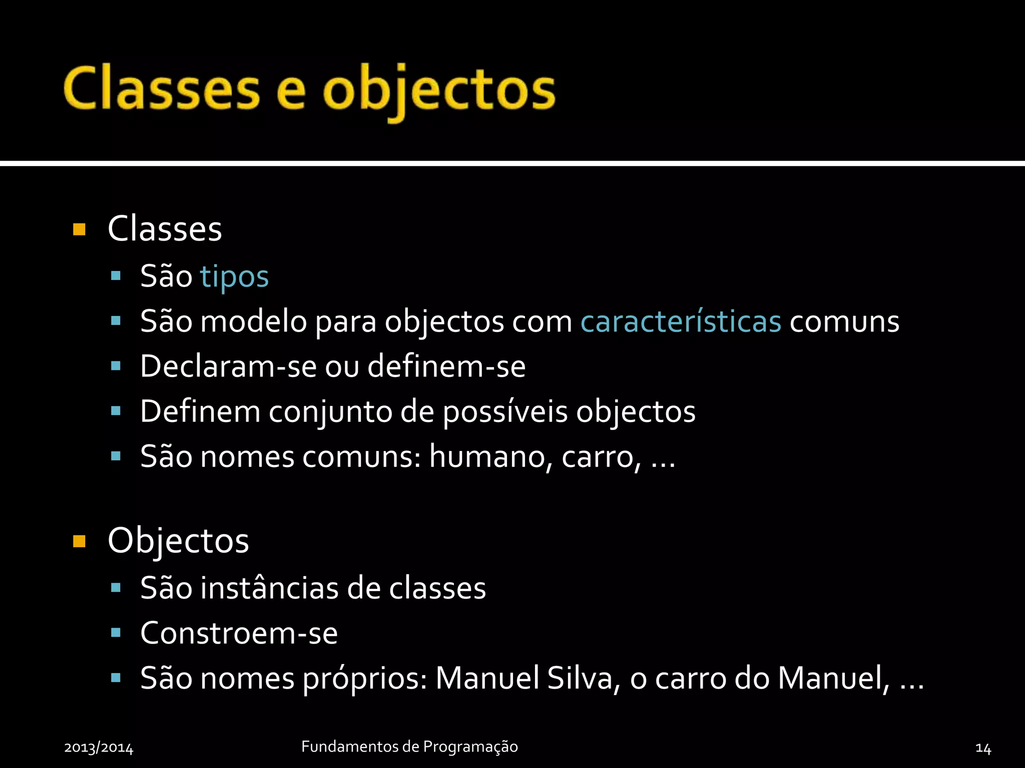  Classes
 São tipos
 São modelo para objectos com características comuns
 Declaram-se ou definem-se
 Definem conjunto de possíveis objectos
 São nomes comuns: humano, carro, …
 Objectos
 São instâncias de classes
 Constroem-se
 São nomes próprios: Manuel Silva, o carro do Manuel, …
2013/2014 Fundamentos de Programação 14
 