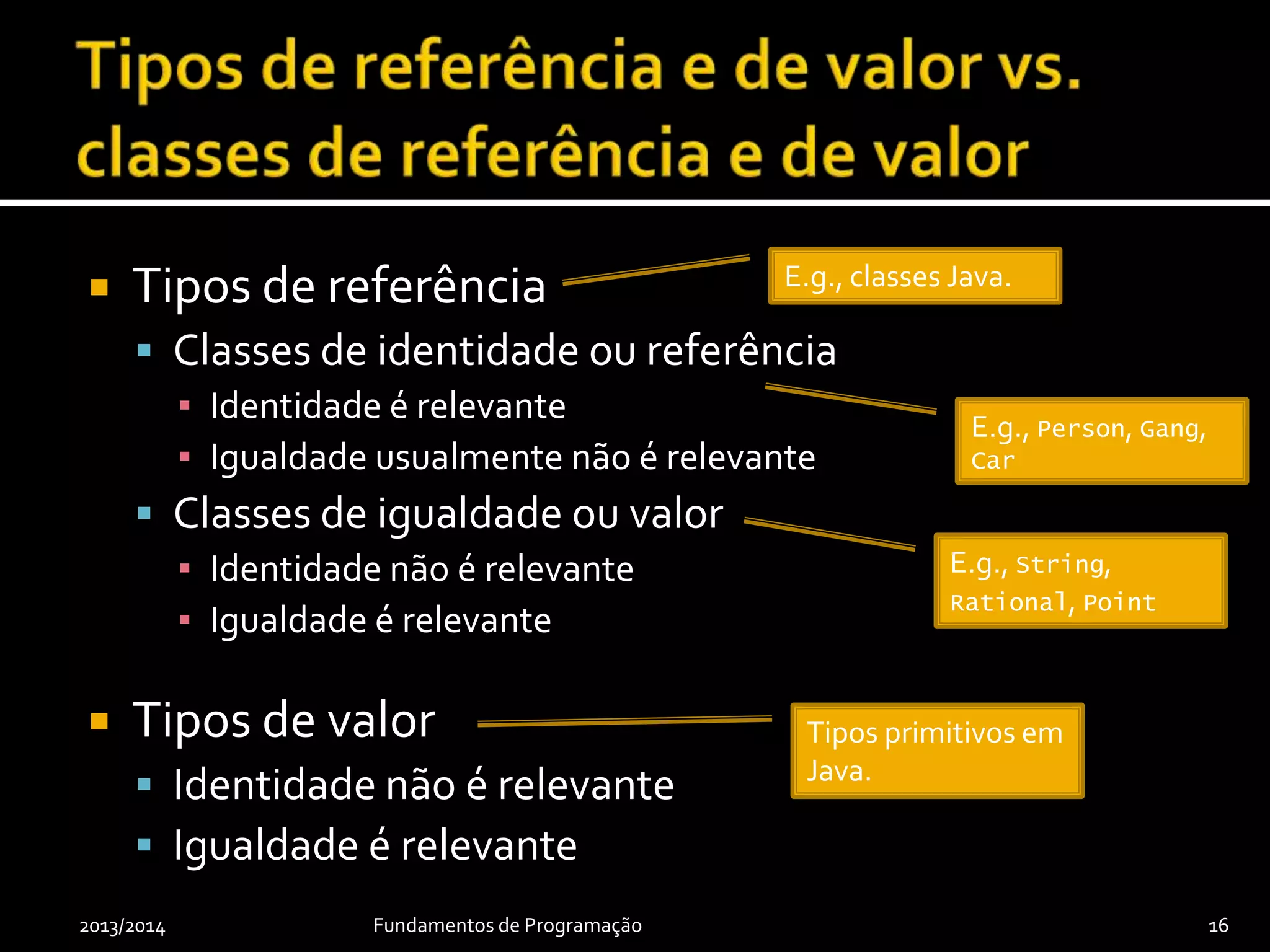  Tipos de referência
 Classes de identidade ou referência
▪ Identidade é relevante
▪ Igualdade usualmente não é relevante
 Classes de igualdade ou valor
▪ Identidade não é relevante
▪ Igualdade é relevante
 Tipos de valor
 Identidade não é relevante
 Igualdade é relevante
2013/2014 Fundamentos de Programação 16
E.g., classes Java.
Tipos primitivos em
Java.
E.g., String,
Rational, Point
E.g., Person, Gang,
Car
 