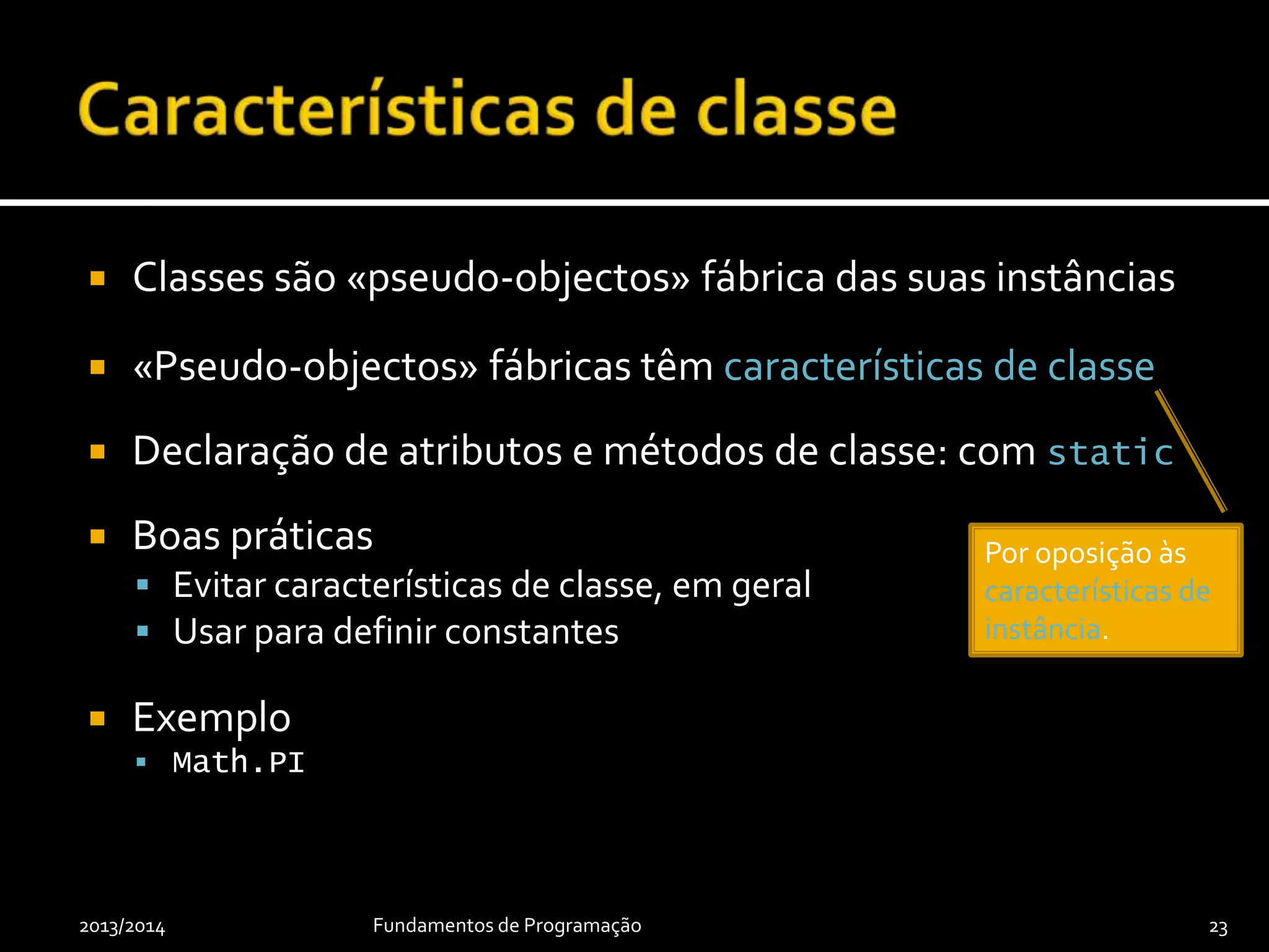  Classes são «pseudo-objectos» fábrica das suas instâncias
 «Pseudo-objectos» fábricas têm características de classe
 Declaração de atributos e métodos de classe: com static
 Boas práticas
 Evitar características de classe, em geral
 Usar para definir constantes
 Exemplo
 Math.PI
2013/2014 Fundamentos de Programação 23
Por oposição às
características de
instância.
 