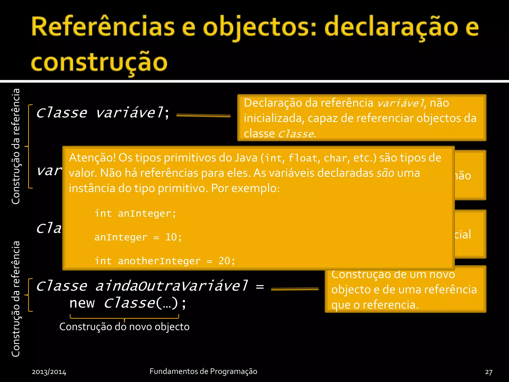 Classe variável;
variável = null;
Classe outraVariável = null;
Classe aindaOutraVariável =
new Classe(…);
2013/2014 Fundamentos de Programação 27
Inicialização da referência com o valor
especial null, que indica que referência não
referencia qualquer objecto.
Declaração da referência variável, não
inicializada, capaz de referenciar objectos da
classe Classe.
Construção de um novo
objecto e de uma referência
que o referencia.
Construção de uma
referência com valor inicial
nulo.
Construçãodareferência
Atenção! Os tipos primitivos do Java (int, float, char, etc.) são tipos de
valor. Não há referências para eles.As variáveis declaradas são uma
instância do tipo primitivo. Por exemplo:
int anInteger;
anInteger = 10;
int anotherInteger = 20;
Construção do novo objecto
Construçãodareferência
 