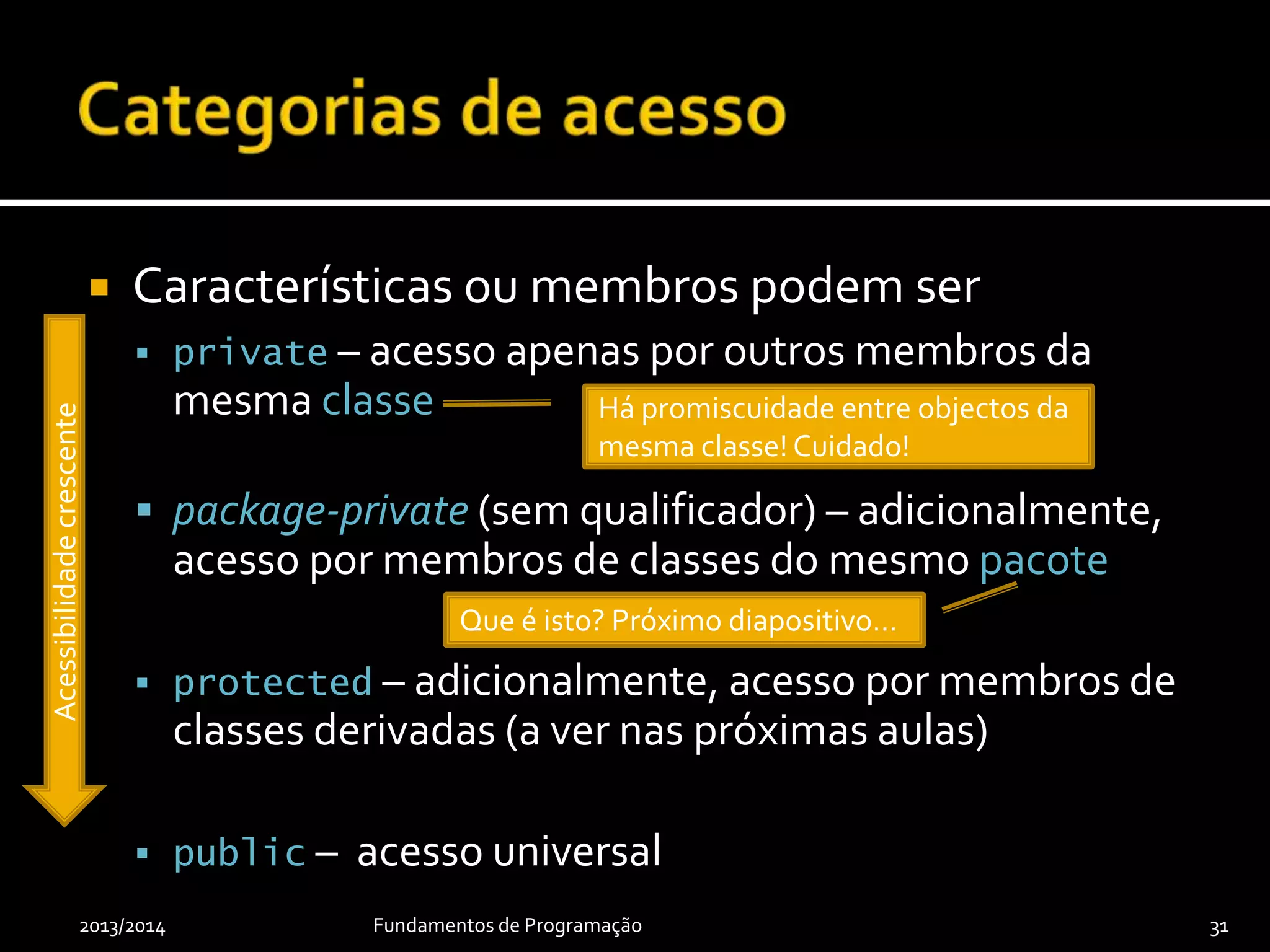  Características ou membros podem ser
 private – acesso apenas por outros membros da
mesma classe
 package-private (sem qualificador) – adicionalmente,
acesso por membros de classes do mesmo pacote
 protected – adicionalmente, acesso por membros de
classes derivadas (a ver nas próximas aulas)
 public – acesso universal
2013/2014 Fundamentos de Programação 31
Acessibilidadecrescente
Há promiscuidade entre objectos da
mesma classe! Cuidado!
Que é isto? Próximo diapositivo…
 