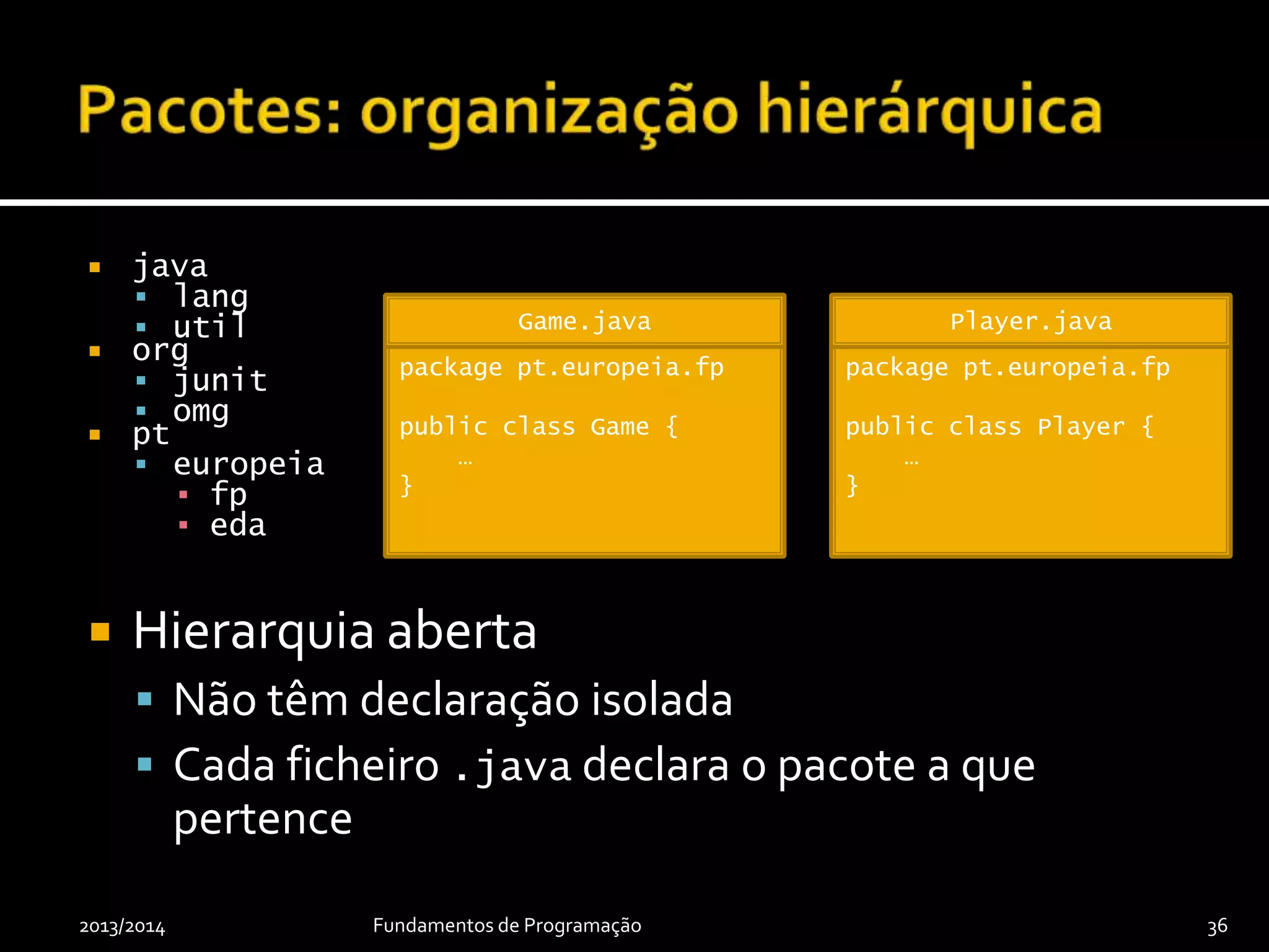 java
 lang
 util
 org
 junit
 omg
 pt
 europeia
▪ fp
▪ eda
 Hierarquia aberta
 Não têm declaração isolada
 Cada ficheiro .java declara o pacote a que
pertence
2013/2014 Fundamentos de Programação 36
package pt.europeia.fp
public class Game {
…
}
Game.java
package pt.europeia.fp
public class Player {
…
}
Player.java
 