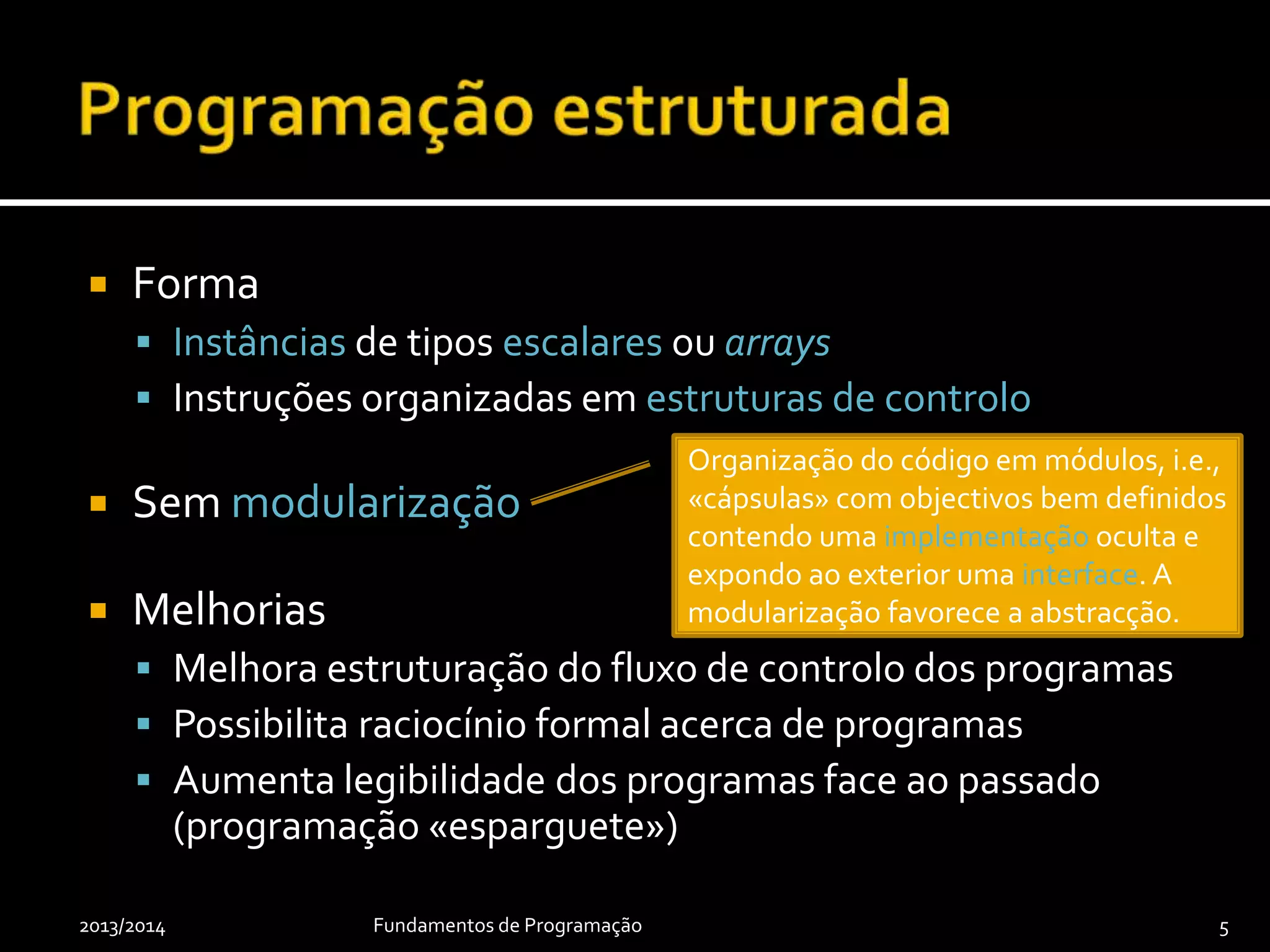  Forma
 Instâncias de tipos escalares ou arrays
 Instruções organizadas em estruturas de controlo
 Sem modularização
 Melhorias
 Melhora estruturação do fluxo de controlo dos programas
 Possibilita raciocínio formal acerca de programas
 Aumenta legibilidade dos programas face ao passado
(programação «esparguete»)
2013/2014 Fundamentos de Programação 5
Organização do código em módulos, i.e.,
«cápsulas» com objectivos bem definidos
contendo uma implementação oculta e
expondo ao exterior uma interface. A
modularização favorece a abstracção.
 