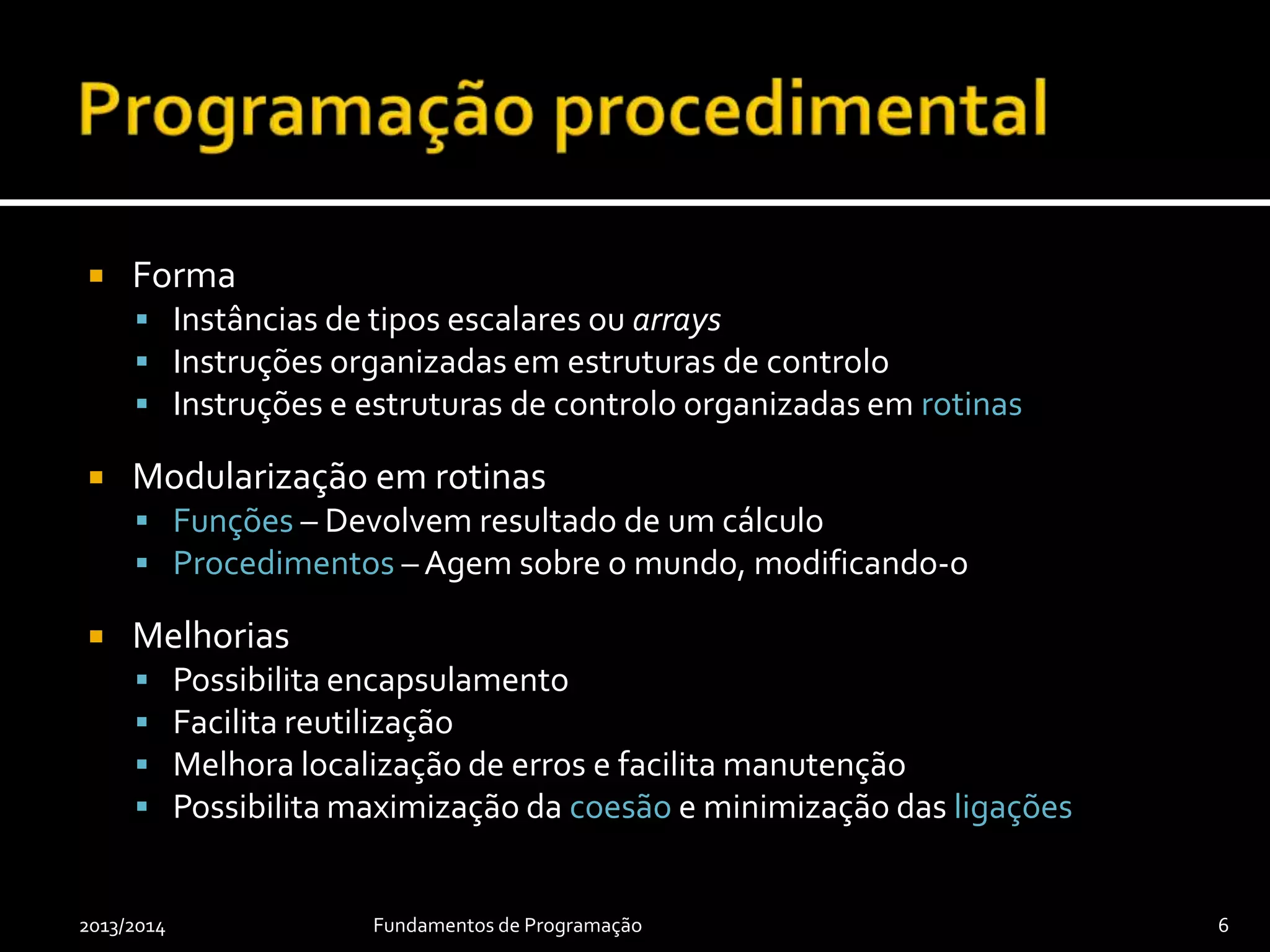  Forma
 Instâncias de tipos escalares ou arrays
 Instruções organizadas em estruturas de controlo
 Instruções e estruturas de controlo organizadas em rotinas
 Modularização em rotinas
 Funções – Devolvem resultado de um cálculo
 Procedimentos – Agem sobre o mundo, modificando-o
 Melhorias
 Possibilita encapsulamento
 Facilita reutilização
 Melhora localização de erros e facilita manutenção
 Possibilita maximização da coesão e minimização das ligações
2013/2014 Fundamentos de Programação 6
 