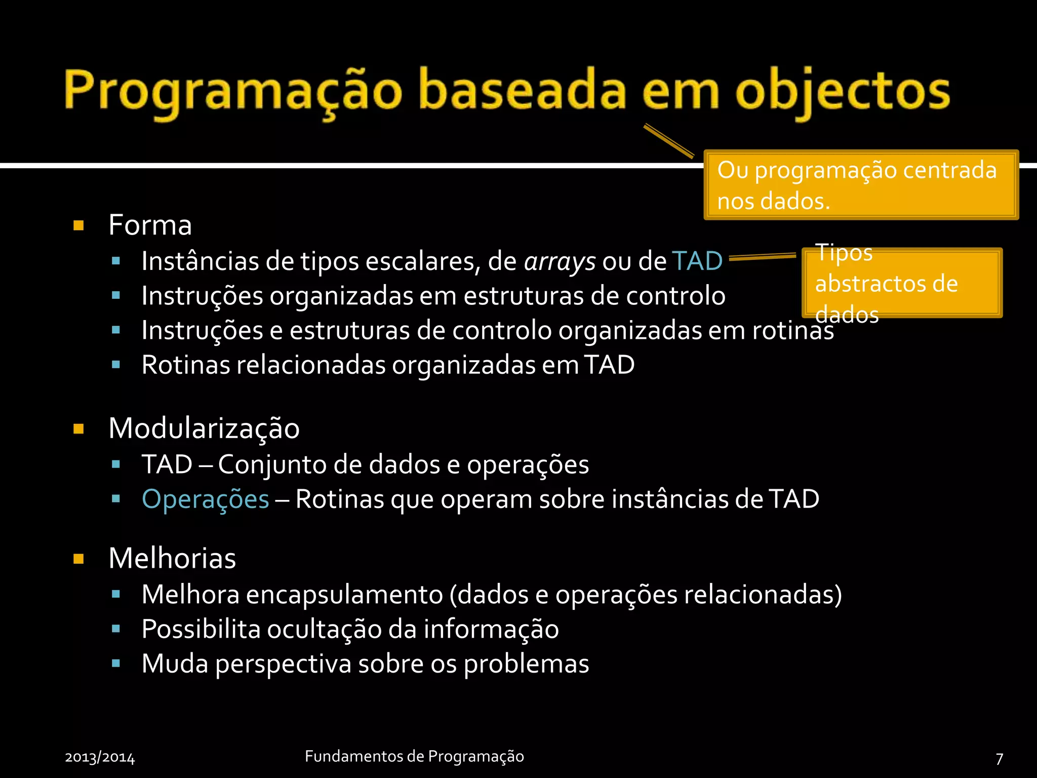  Forma
 Instâncias de tipos escalares, de arrays ou deTAD
 Instruções organizadas em estruturas de controlo
 Instruções e estruturas de controlo organizadas em rotinas
 Rotinas relacionadas organizadas emTAD
 Modularização
 TAD – Conjunto de dados e operações
 Operações – Rotinas que operam sobre instâncias deTAD
 Melhorias
 Melhora encapsulamento (dados e operações relacionadas)
 Possibilita ocultação da informação
 Muda perspectiva sobre os problemas
2013/2014 Fundamentos de Programação 7
Ou programação centrada
nos dados.
Tipos
abstractos de
dados
 