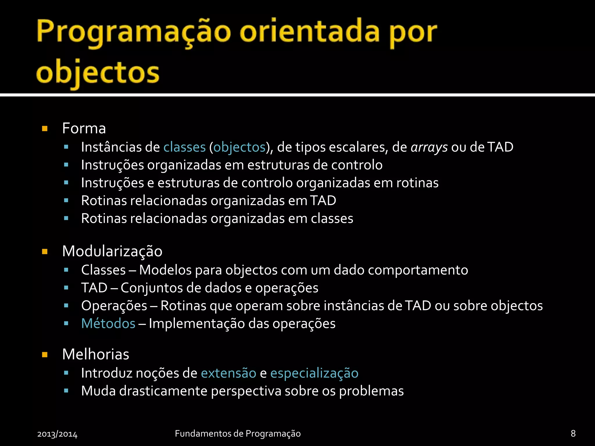  Forma
 Instâncias de classes (objectos), de tipos escalares, de arrays ou deTAD
 Instruções organizadas em estruturas de controlo
 Instruções e estruturas de controlo organizadas em rotinas
 Rotinas relacionadas organizadas emTAD
 Rotinas relacionadas organizadas em classes
 Modularização
 Classes – Modelos para objectos com um dado comportamento
 TAD – Conjuntos de dados e operações
 Operações – Rotinas que operam sobre instâncias deTAD ou sobre objectos
 Métodos – Implementação das operações
 Melhorias
 Introduz noções de extensão e especialização
 Muda drasticamente perspectiva sobre os problemas
2013/2014 Fundamentos de Programação 8
 