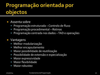  Assenta sobre
 Programação estruturada – Controlo de fluxo
 Programação procedimental – Rotinas
 Programação centrada nos dados –TAD e operações
 Vantagens
 Melhor modularização
 Melhor encapsulamento
 Maior possibilidade de reutilização
 Possibilidade de extensão e especialização
 Maior expressividade
 Maior flexibilidade
 Maior robustez
2013/2014 Fundamentos de Programação 10
 