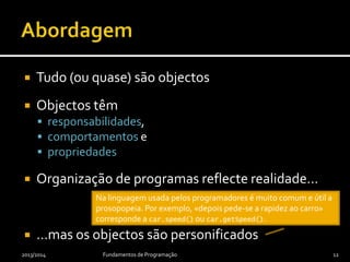  Tudo (ou quase) são objectos
 Objectos têm
 responsabilidades,
 comportamentos e
 propriedades
 Organização de programas reflecte realidade…
 …mas os objectos são personificados
2013/2014 Fundamentos de Programação 12
Na linguagem usada pelos programadores é muito comum e útil a
prosopopeia. Por exemplo, «depois pede-se a rapidez ao carro»
corresponde a car.speed() ou car.getSpeed().
 