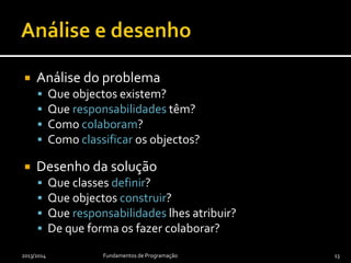  Análise do problema
 Que objectos existem?
 Que responsabilidades têm?
 Como colaboram?
 Como classificar os objectos?
 Desenho da solução
 Que classes definir?
 Que objectos construir?
 Que responsabilidades lhes atribuir?
 De que forma os fazer colaborar?
2013/2014 Fundamentos de Programação 13
 